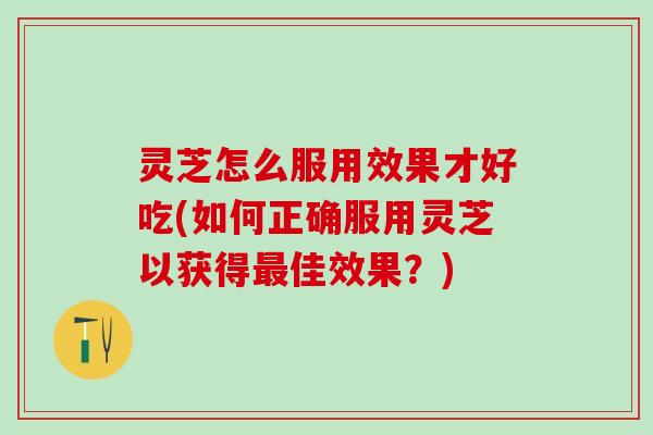 灵芝怎么服用效果才好吃(如何正确服用灵芝以获得佳效果？)