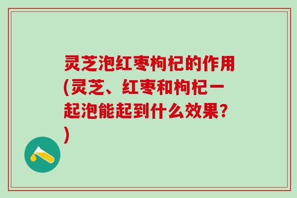 灵芝泡红枣枸杞的作用(灵芝、红枣和枸杞一起泡能起到什么效果？)