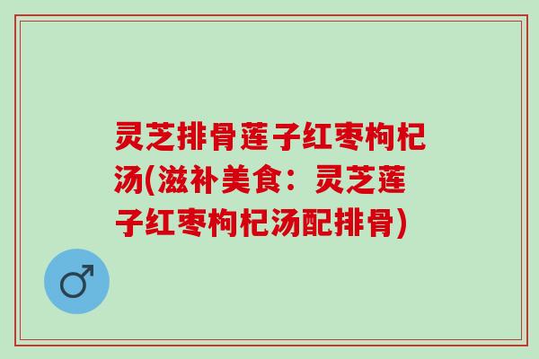 灵芝排骨莲子红枣枸杞汤(滋补美食：灵芝莲子红枣枸杞汤配排骨)