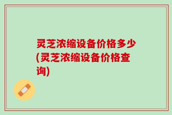 灵芝浓缩设备价格多少(灵芝浓缩设备价格查询)