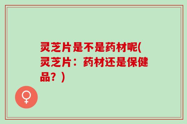 灵芝片是不是药材呢(灵芝片：药材还是保健品？)