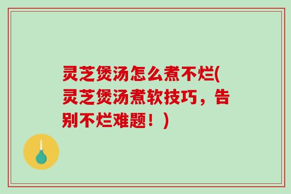 灵芝煲汤怎么煮不烂(灵芝煲汤煮软技巧，告别不烂难题！)