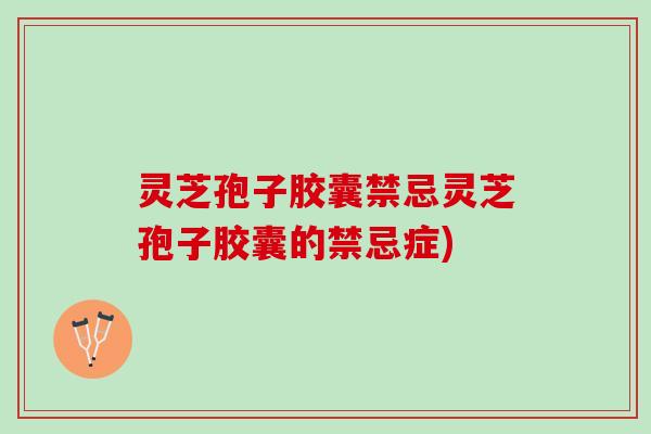 灵芝孢子胶囊禁忌灵芝孢子胶囊的禁忌症)