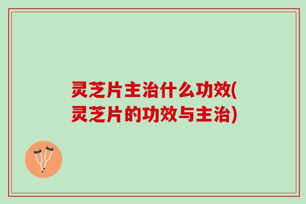 灵芝片主治什么功效(灵芝片的功效与主治)