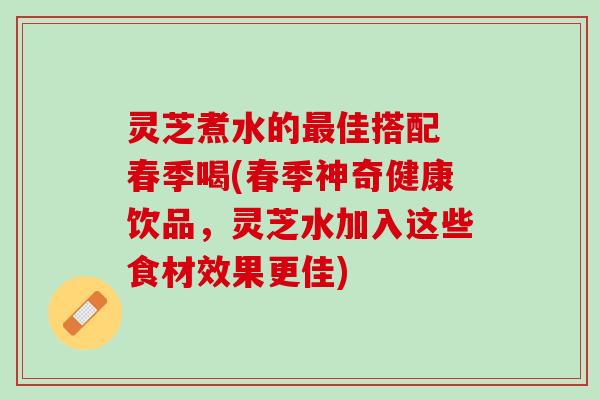 灵芝煮水的最佳搭配 春季喝(春季神奇健康饮品，灵芝水加入这些食材效果更佳)