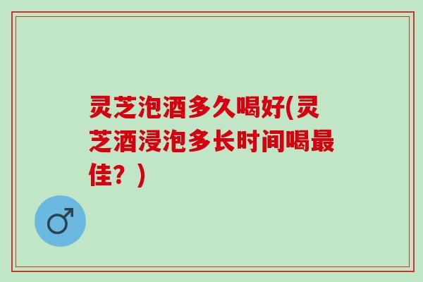 灵芝泡酒多久喝好(灵芝酒浸泡多长时间喝最佳？)