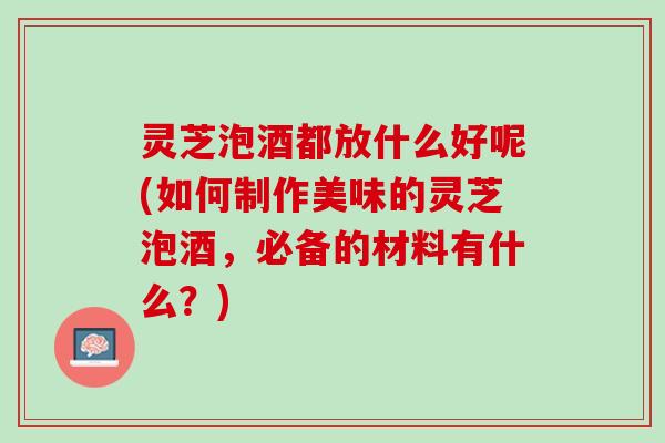 灵芝泡酒都放什么好呢(如何制作美味的灵芝泡酒，必备的材料有什么？)