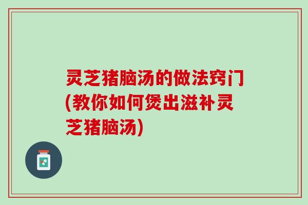 灵芝猪脑汤的做法窍门(教你如何煲出滋补灵芝猪脑汤)