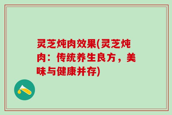 灵芝炖肉效果(灵芝炖肉：传统养生良方，美味与健康并存)