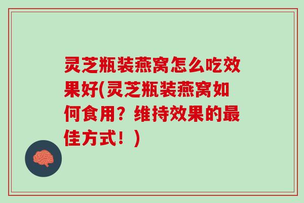灵芝瓶装燕窝怎么吃效果好(灵芝瓶装燕窝如何食用？维持效果的最佳方式！)