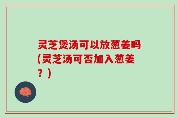 灵芝煲汤可以放葱姜吗(灵芝汤可否加入葱姜？)