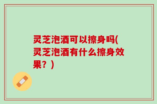 灵芝泡酒可以擦身吗(灵芝泡酒有什么擦身效果？)
