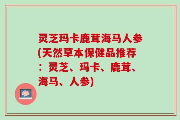 灵芝玛卡鹿茸海马人参(天然草本保健品推荐：灵芝、玛卡、鹿茸、海马、人参)