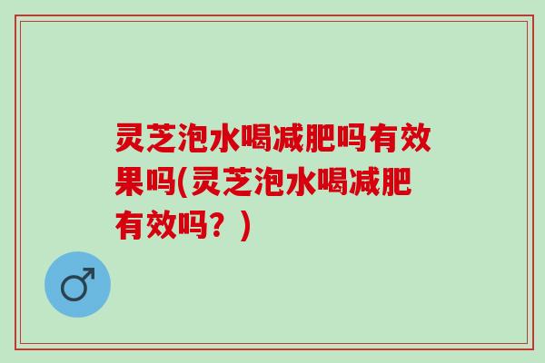 灵芝泡水喝减肥吗有效果吗(灵芝泡水喝减肥有效吗？)