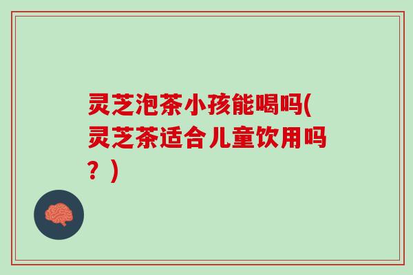 灵芝泡茶小孩能喝吗(灵芝茶适合儿童饮用吗？)