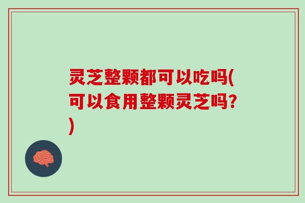 灵芝整颗都可以吃吗(可以食用整颗灵芝吗？)