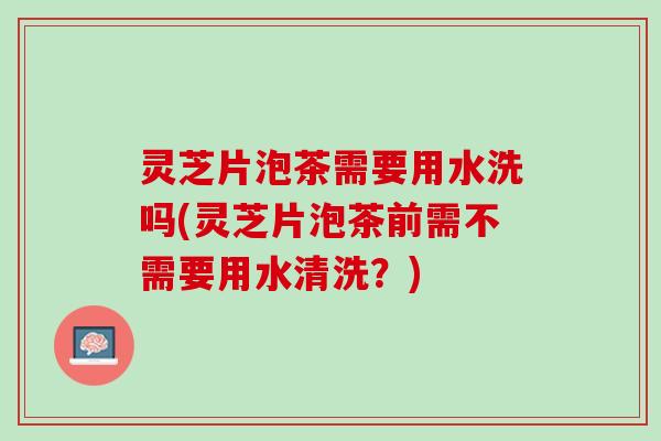 灵芝片泡茶需要用水洗吗(灵芝片泡茶前需不需要用水清洗？)