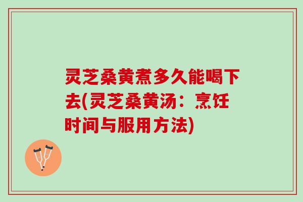 灵芝桑黄煮多久能喝下去(灵芝桑黄汤：烹饪时间与服用方法)