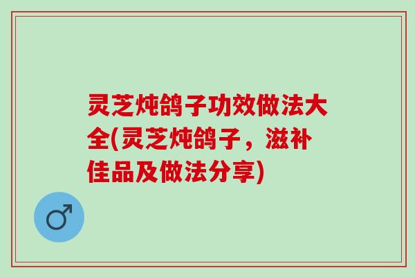 灵芝炖鸽子功效做法大全(灵芝炖鸽子，滋补佳品及做法分享)