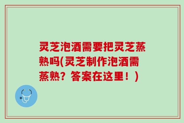 灵芝泡酒需要把灵芝蒸熟吗(灵芝制作泡酒需蒸熟？答案在这里！)