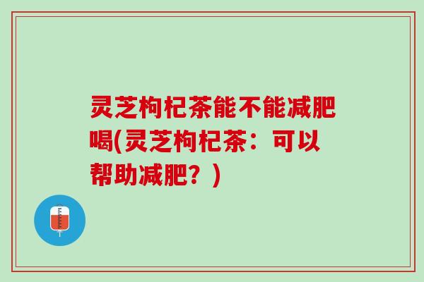 灵芝枸杞茶能不能喝(灵芝枸杞茶：可以帮助？)