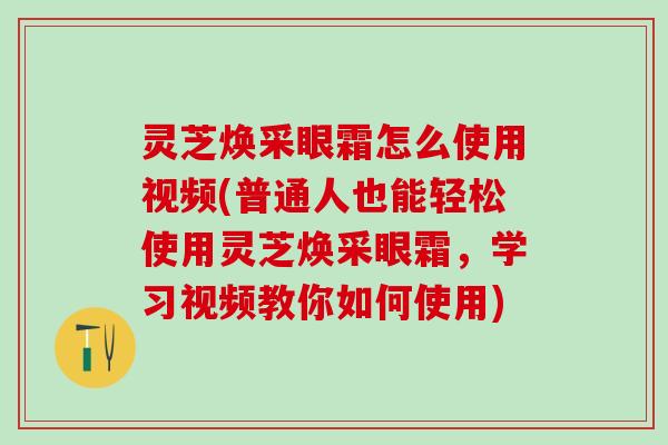 灵芝焕采眼霜怎么使用视频(普通人也能轻松使用灵芝焕采眼霜，学习视频教你如何使用)