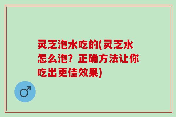 灵芝泡水吃的(灵芝水怎么泡？正确方法让你吃出更佳效果)
