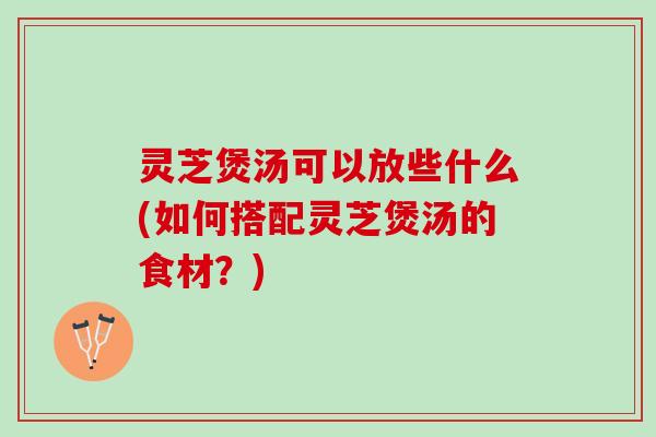 灵芝煲汤可以放些什么(如何搭配灵芝煲汤的食材？)