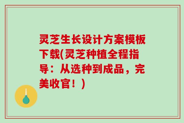 灵芝生长设计方案模板下载(灵芝种植全程指导：从选种到成品，完美收官！)