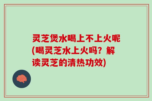 灵芝煲水喝上不上火呢(喝灵芝水上火吗？解读灵芝的清热功效)