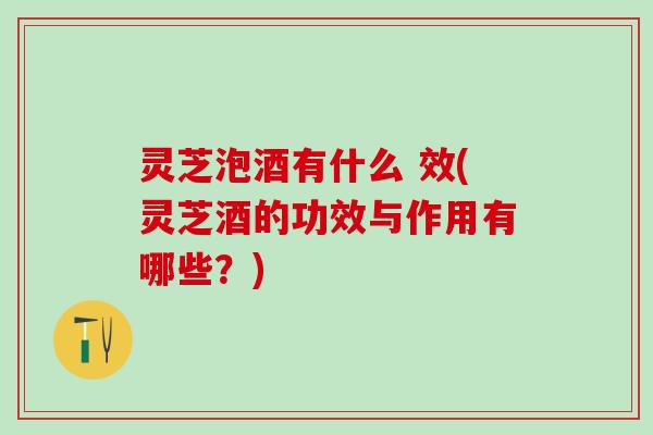 灵芝泡酒有什么 效(灵芝酒的功效与作用有哪些？)