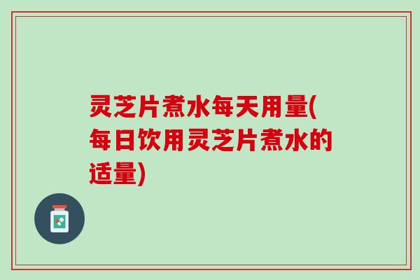 灵芝片煮水每天用量(每日饮用灵芝片煮水的适量)