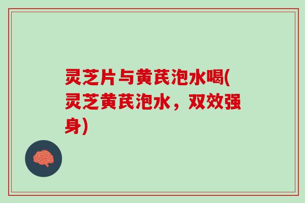灵芝片与黄芪泡水喝(灵芝黄芪泡水，双效强身)