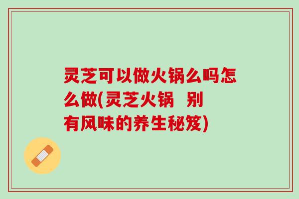灵芝可以做火锅么吗怎么做(灵芝火锅  别有风味的养生秘笈)