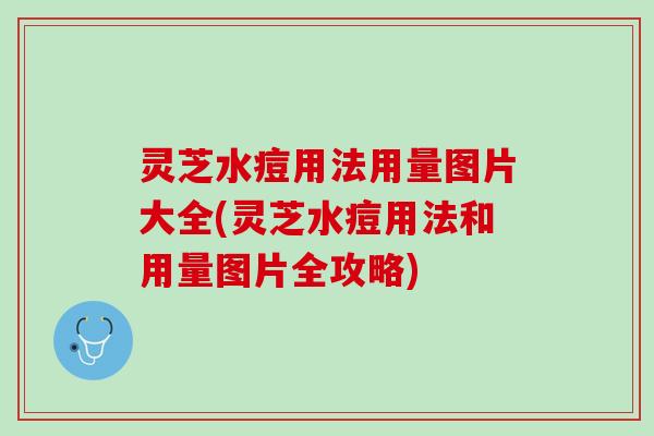 灵芝水痘用法用量图片大全(灵芝水痘用法和用量图片全攻略)