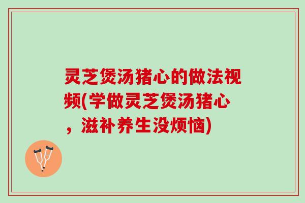 灵芝煲汤猪心的做法视频(学做灵芝煲汤猪心，滋补养生没烦恼)