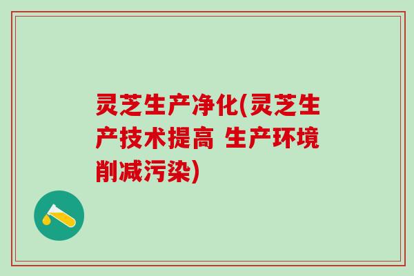 灵芝生产净化(灵芝生产技术提高 生产环境削减污染)