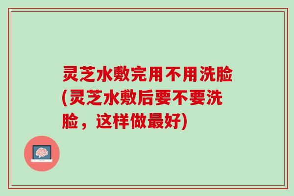 灵芝水敷完用不用洗脸(灵芝水敷后要不要洗脸，这样做好)