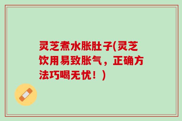 灵芝煮水胀肚子(灵芝饮用易致胀气，正确方法巧喝无忧！)
