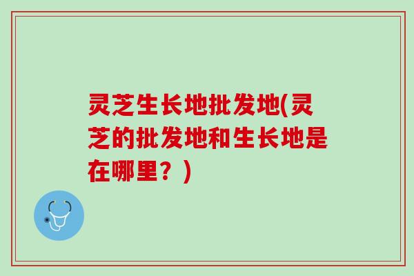 灵芝生长地批发地(灵芝的批发地和生长地是在哪里？)
