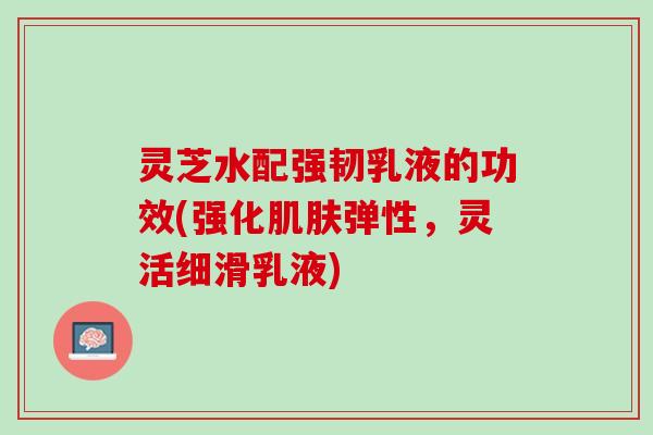 灵芝水配强韧乳液的功效(强化弹性，灵活细滑乳液)