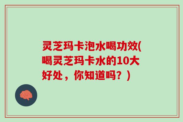 灵芝玛卡泡水喝功效(喝灵芝玛卡水的10大好处，你知道吗？)