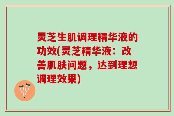 灵芝生肌调理精华液的功效(灵芝精华液：改善肌肤问题，达到理想调理效果)
