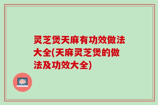 灵芝煲天麻有功效做法大全(天麻灵芝煲的做法及功效大全)
