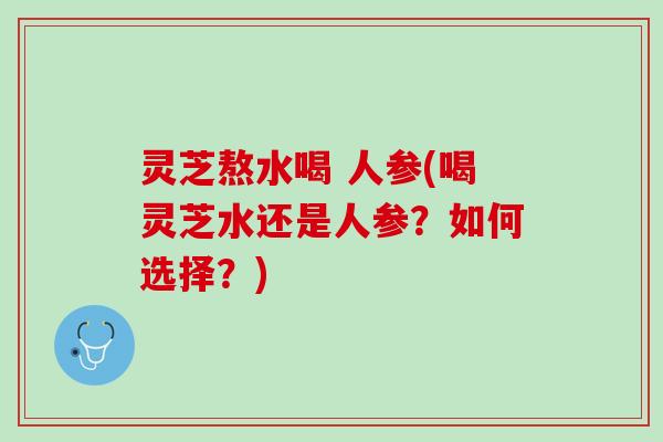 灵芝熬水喝 人参(喝灵芝水还是人参？如何选择？)