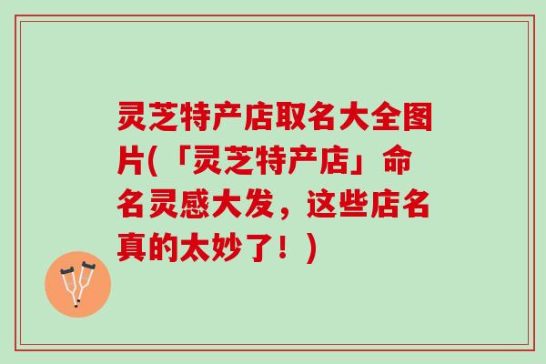 灵芝特产店取名大全图片(「灵芝特产店」命名灵感大发，这些店名真的太妙了！)