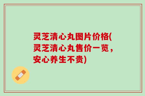 灵芝清心丸图片价格(灵芝清心丸售价一览，安心养生不贵)