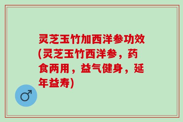 灵芝玉竹加西洋参功效(灵芝玉竹西洋参，药食两用，益气健身，延年益寿)