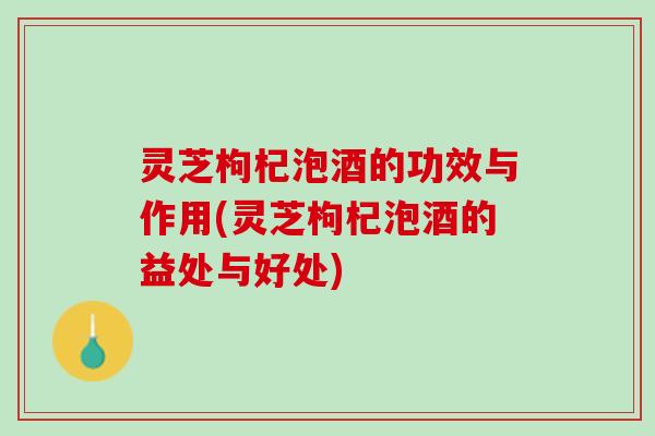 灵芝枸杞泡酒的功效与作用(灵芝枸杞泡酒的益处与好处)