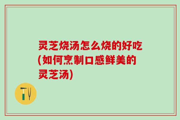 灵芝烧汤怎么烧的好吃(如何烹制口感鲜美的灵芝汤)